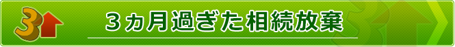 ３ヵ月過ぎた相続放棄について